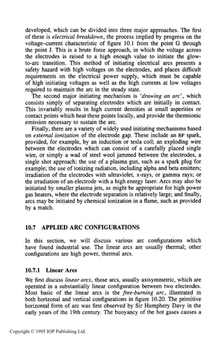 APPLIED ARC CONFIGURATIONS 379
developed, which can be divided into three major approaches. The first
of these is electrical breakdown, the process implied by progress on the
voltage-current characteristic of figure 10.1 from the point G through
the point J. This is a brute force approach, in which the voltage across
the electrodes is raised to a high enough value to initiate the glow-
to-arc transition. This method of initiating electrical arcs presents a
safety hazard with high voltages on the electrodes, and places difficult
requirements on the electrical power supply, which must be capable
of high initiating voltages as well as the high currents at low voltages
required to maintain the arc in the steady state.
The second major initiating mechanism is ‘drawing an arc’, which
consists simply of separating electrodes which are initially in contact.
This invariably results in high current densities at small asperities or
contact points which heat these points locally, and provide the thermionic
emission necessary to sustain the arc.
Finally, there are a variety of widely used initiating mechanisms based
on external ionization of the electrode gap. These include an RF spark,
provided, for example, by an induction or tesla coil; an exploding wire
between the electrodes which can consist of a carefully placed single
wire, or simply a wad of steel wool jammed between the electrodes, a
single shot approach; the use of a plasma gun, such as a spark plug for
example; the use of ionizing radiation, including alpha and beta emitters;
irradiation of the electrodes with ultraviolet, x-rays, or gamma rays; or
the irradiation of an electrode with a high energy laser. Arcs may also be
initiatied by smaller plasma jets, as might be appropriate for high power
gas heaters, where the electrode separation is relatively large; and finally,
arcs may be initiated by chemical ionization in a flame, such as provided
by a match.
10.7 APPLIED ARC CONFIGURATIONS
In this section, we will discuss various arc configurations which
have found industrial use. The linear arcs are usually thermal; other
configurations are high power, thermal arcs.
10.7.1 Linear Arcs
We first discuss linear arcs, those arcs, usually axisymmetric, which are
operated in a substantially linear configuration between two electrodes.
Most basic of the linear arcs is the free-burning arc, illustrated in
both horizonal and vertical configurations in figure 10.20.The primitive
horizontal form of arc was first observed by Sir Humphery Davy in the
early years of the 19th century. The buoyancy of the hot gases causes a
Copyright © 1995 IOP Publishing Ltd.
 