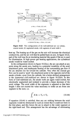 APPLIED ARC CONFIGURATIONS 381
WATER
--
a) WALL-STABILIZED ARC
I
-- b l SEGMENTED WALL-STABILIZED ARC
Figure 10.22 Two configurations of the wall-stabilized arc: ( a ) unitary,
coaxial anode; (b)segmented anode, with segments of axial width e.
heat up. The heating up of the gas on the axis will increase the electrical
conductivity, and the arc will then be pulled back on axis. In figure 10.22,
part of the wall may be an insulating material like quartz if the arc is used
for illumination. In high power gas heating applications, the cylindrical
anode would be water-cooled.
In the configuration shown in figure 10.22(u),the arc can attach at any
point along the anode axis, leading to a potential instability of the axial
attachment point, and inadequate heating of the surrounding gas flow if
the arc attaches too far toward the cathode. Very often the coaxial gas
flow can be used to ‘push’ the attachment point to the opposite end of the
anode cylinder, away from the cathode, but a better-defined arrangement
is the segmented wall-stublized arc shown in figure 10.22(b). In this
form of wall-stabilized arc, the anode walls are again water-cooled, but
electrically segmented and isolated to provide a linear decrease of the
axial voltage. The axial width of the segments is adjusted so that their
length L does not exceed the value necessary to strike an arc from one
segment to the next, i.e.
If equation (10.44) is satisfied, then any arc striking between the axial
segments would be obstructed to such an extent that it could not form in
the first place, and this forces the arc to attach to the wider segment at
the right-hand end. This arrangement has the advantage of eliminating
Copyright © 1995 IOP Publishing Ltd.
 