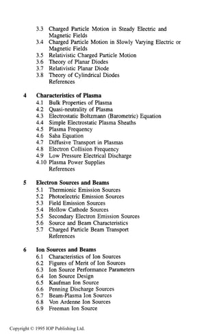 vi CONTENTS
3.3 Charged Particle Motion in Steady Electric and
Magnetic Fields 64
3.4 Charged Particle Motion in Slowly Varying Electric or
Magnetic Fields 71
3.5 Relativistic Charged Particle Motion 90
3.6 Theory of Planar Diodes 98
3.7 Relativistic Planar Diode 106
References 116
3.8 Theory of Cylindrical Diodes 110
4 Characteristicsof Plasma
4.1 Bulk Properties of Plasma
4.2 Quasi-neutralityof Plasma
4.3 Electrostatic Boltzmann (Barometric) Equation
4.4 Simple Electrostatic Plasma Sheaths
4.5 Plasma Frequency
4.6 Saha Equation
4.7 Diffusive Transport in Plasmas
4.8 Electron Collision Frequency
4.9 Low Pressure Electrical Discharge
4.10 Plasma Power Supplies
References
5 Electron Sources and Beams
5.1 Thermionic Emission Sources
5.2 Photoelectric Emission Sources
5.3 Field Emission Sources
5.4 Hollow Cathode Sources
5.5 Secondary Electron Emission Sources
5.6 Source and Beam Characteristics
5.7 Charged Particle Beam Transport
References
6 Ion Sources and Beams
6.1 Characteristics of Ion Sources
6.2 Figures of Merit of Ion Sources
6.3 Ion Source Performance Parameters
6.4 Ion Source Design
6.5 Kaufman Ion Source
6.6 Penning Discharge Sources
6.7 Beam-Plasma Ion Sources
6.8 Von Ardenne Ion Sources
6.9 Freeman Ion Source
117
117
125
127
129
131
135
136
144
148
151
158
159
159
162
164
167
170
171
174
187
189
189
191
194
195
200
204
208
210
214
Copyright © 1995 IOP Publishing Ltd.
 