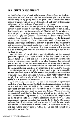 ISSUES IN ARC PHYSICS 389
10.8 ISSUES IN ARC PHYSICS
As in other branches of electrical discharge physics, there is a tendency
to believe that electrical arcs are well understood, particuarly in view
of their long history going back to the year 1806. Unfortunately, many
aspects of arc physics are not well understood, and many of these areas
of ignorance relate to issues of commerical importance.
One unresolved issue of arc physics is a theory for the voltage-
current relation of arcs. Neither the Ayrton correlation for non-thermal,
low intensity arcs, nor the correlation of Eberhart and Seban, given by
equation (10.37) for high intensity arcs, has been justified analytically,
nor have the physical processes responsible for these voltage-current
relations been identified. A theoretical explanation of the functional
dependences revealed by these correlations would almost certainly
require a knowledge of the radial transport of plasma in both magnetized
and unmagnetized turbulent media; this is not yet available in the field
of fusion research despite intensive effort over 30 years, and so perhaps
it is not surprising that a related problem with industrial plasmas has not
yet been solved.
Another issue of arc physics is the identification of the physical
processes responsible for mode transitions like that shown in Ayrton’s
data of figure 10.13, and like that seen in high intensity, thermal arcs
where spontaneous mode transitions are also observed. The industrial
uses of arcs will not be well understood until such time as the physical
processes responsible for mode transitions are identified, and the criteria
for the onset of mode transitions are understood in a quantitative manner.
A third major issue in arc physics is the physical process responsible
for the retrograde rotation of non-thermal arcs, discussed in connection
with figure 10.6. This retrograde motion has been widely observed, but
the physical mechanism by which the arc rotates in a direction contrary
to the J x B force is not understood.
A fourth major issue in arc physics is an adequate computational
modeling of non-thermal arcs. Within limits, the computational modeling
of thermal arcs can be said to be understood, with reasonable
agreement between theory and experiment in a few cases involving
simple monatomic gases such as argon and helium. Whatever success
computational modeling has had in arcs arises from the satisfaction of
local thermodynamic equilibrium (LE), which allows the computational
model to incorporate the powerful constraints imposed by the Saha
equation, and imposed on radiant heat transfer by the Stefan-Boltzmann
radiation law. Since non-thermal arcs are not in local thermodynamic
equilibrium, the distribution of excited states, the fraction of ionization,
and the radiant energy transfer within the arc are not subject to a
straighforward analysis.
Copyright © 1995 IOP Publishing Ltd.
 