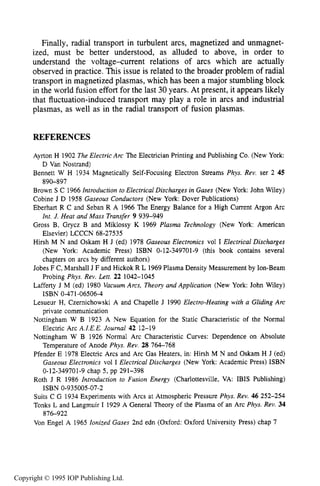 390 DC ELECTRICAL ARC DISCHARGES IN GASES
Finally, radial transport in turbulent arcs, magnetized and unmagnet-
ized, must be better understood, as alluded to above, in order to
understand the voltagexurrent relations of arcs which are actually
observed in practice. This issue is related to the broader problem of radial
transport in magnetized plasmas, which has been a major stumbling block
in the world fusion effort for the last 30 years. At present, it appears likely
that fluctuation-induced transport may play a role in arcs and industrial
plasmas, as well as in the radial transport of fusion plasmas.
REFERENCES
Ayrton H 1902 The Electric Arc The Electrician Printing and Publishing Co. (New York:
Bennett W H 1934 Magnetically Self-Focusing Electron Streams Phys. Rev. ser 2 45
Brown S C 1966 Introduction to Electrical Discharges in Gases (New York: John Wiley)
Cobine J D 1958 Gaseous Conductors (New York: Dover Publications)
Eberhart R C and Seban R A 1966 The Energy Balance for a High Current Argon Arc
Int. J. Heat and Mass Transfer 9 939-949
Gross B, Grycz B and Miklossy K 1969 Plasma Technology (New York: American
Elsevier) LCCCN 68-27535
Hirsh M N and Oskam H J (ed) 1978 Gaseous Electronics vol I Electrical Discharges
(New York: Academic Press) ISBN 0-12-349701-9 (this book contains several
chapters on arcs by different authors)
Jobes F C, Marshall J F and Hickok R L 1969Plasma Density Measurement by Ion-Beam
Probing Phys. Rev. Lett. 22 1042-1045
Lafferty J M (ed) 1980 VacuumArcs, Theory and Application (New York: John Wiley)
Lesueur H, Czernichowski A and Chapelle J 1990 Electro-Heating with a Gliding Arc
private communication
Nottingham W B 1923 A New Equation for the Static Characteristic of the Normal
Electric Arc A.I.E.E. Journal 42 12-19
Nottingham W B 1926 Normal Arc Characteristic Curves: Dependence on Absolute
Temperature of Anode Phys. Rev. 28 764-768
Pfender E 1978 Electric Arcs and Arc Gas Heaters, in: Hirsh M N and Oskam H J (ed)
Gaseous Electronics vol I Electrical Discharges (New York: Academic Press) ISBN
0-12-349701-9 chap 5, pp 291-398
Roth J R 1986 Introduction to Fusion Energy (Charlottesville, VA: IBIS Publishing)
Suits C G 1934 Experiments with Arcs at Atmospheric Pressure Phys. Rev. 46 252-254
Tonks L and Langmuir I 1929 A General Theory of the Plasma of an Arc Phys. Rev. 34
Von Engel A 1965 Ionized Gases 2nd edn (Oxford: Oxford University Press) chap 7
D Van Nostrand)
890-897
ISBN 0-471-06506-4
ISBN 0-935005-07-2
876-922
Copyright © 1995 IOP Publishing Ltd.
 