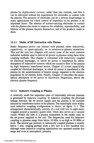 392 INDUCTIVE RF ELECTRICAL DISCHARGES IN GASES
plasma by displacement currents,rather than true currents, and thus it
can be delivered without the requirement for electrodes in contact with
the plasma. The presence of electrodes can be a serious disadvantage in
many applications for which control of impurities in the product is an
important factor. The absence of current-carrying electrodes in contact
with the plasma also tends to improve the reliability, reproducibility, and
lifetime of the plasma reactors themselves, and of the products made in
them.
11.1.1 Modes of FW Interaction with Plasma
Radio frequency power can interact with plasmas either inductively,
capacitively, or quasi-optically, as in microwave-plasma interaction.
This and the next two chapters will survey some of the more common
industrial methods used to deliver RF power to plasmas using these three
coupling methods. This chapter is concerned with inductively coupled
RF electrical discharges, in which RF power is transferred by ohmic
dissipation of induced RF currents which are caused to flow in the plasma
by high frequency transformer action. Chapter 12 covers capacitively
coupled RF electrical discharges, in which RF power is transferred to the
plasma by the randomization of kinetic energy imparted to the electron
population by RF electric fields. Finally, Chapter 13 describes the quasi-
optical absorption of RF power at microwave frequencies, above the
electron plasma frequency.
11.1.2 Inductive Coupling to Plasma
A relatively small but important class of industrially relevant plasmas
is generated by inductive coupling,In inductive coupling, the principal
linkage between the RF power supply and the plasma is RF currents
induced by transformer action in the plasma. The industrially most widely
used inductive coupling configuration is shown on figure 11.1. This
arrangement characteristically consists of a coil with two to eight turns,
wrapped around a (usually) quartz tube, which also serves as a vacuum
vessel. Within the tube is a plasma maintained in the steady state by
the RF power supplied to the coil. The frequencies used for inductive
coupling to plasmas range from below 10kHz,to as high as 30 MHz or
more. The neutral gas pressure in inductively coupled plasmas is usually
below 1 atm, ranging perhaps from a few torr to a few hundred torr,
although some inductive coupling applications are operated outside this
range and even at atmospheric pressure.
Copyright © 1995 IOP Publishing Ltd.
 