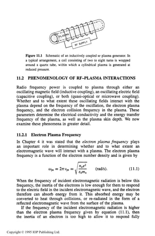 PHENOMENOLOGY OF RF-PLASMA INTERACTIONS 393
Figure 11.1 Schematic of an inductively coupled RF plasma generator. In
a typical arrangement, a coil consisting of two to eight tums is wrapped
around a quartz tube, within which a cylindrical plasma is generated at
reduced pressure.
11.2 PHENOMENOLOGY OF €U?-PLASMA INTERACTIONS
Radio frequency power is coupled to plasma through either an
oscillating magnetic field (inductive coupling), an oscillating electric field
(capacitive coupling), or both (quasi-optical or microwave coupling).
Whether and to what extent these oscillating fields interact with the
plasma depend on the frequency of the oscillation, the electron plasma
frequency, and the electron collision frequency in the plasma. These
parameters determine the electrical conductivity and the energy transfer
frequency of the plasma, as well as the plasma skin depth. We now
examine these phenomena in greater detail.
11.2.1 Electron Plasma Frequency
In Chapter 4 it was stated that the electron plasma frequency plays
an important role in determining whether and to what extent an
electromagnetic wave will interact with a plasma. The electron plasma
frequency is a function of the electron number density and is given by
(rads). (11.1)
When the frequency of incident electromagnetic radiation is below this
frequency, the inertia of the electrons is low enough for them to respond
to the electric field in the incident electromagnetic wave, and the electron
therefore can absorb energy from it. This absorbed energy may be
converted to heat through collisions, or re-radiated in the form of a
reflected electromagnetic wave from the surface of the plasma.
If the frequency of the incident electromagnetic radiation is higher
than the electron plasma frequency given by equation (ll.l), then
the inertia of an electron is too high to allow it to respond fully
Copyright © 1995 IOP Publishing Ltd.
 
