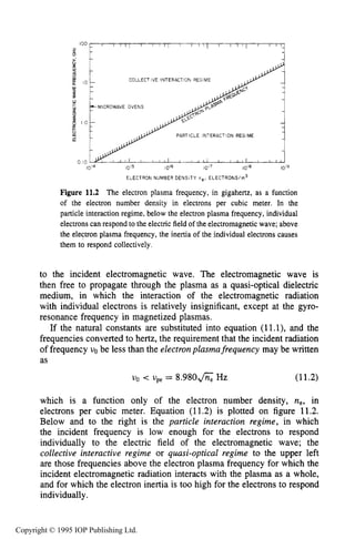 394 INDUCTIVE RF ELECTRICAL DISCHARGES IN GASES
100
2
1
0 IO
1014 1015 10'6 iol7 10'8 1019
ELECTRON NUMBER DENSITY ne, ELECTRONS/m3
Figure 11.2 The electron plasma frequency, in gigahertz, as a function
of the electron number density in electrons per cubic meter. In the
particle interaction regime, below the electron plasma frequency, individual
electrons can respond to the electric field of the electromagnetic wave; above
the electron plasma frequency, the inertia of the individual electrons causes
them to respond collectively.
to the incident electromagnetic wave. The electromagnetic wave is
then free to propagate through the plasma as a quasi-optical dielectric
medium, in which the interaction of the electromagnetic radiation
with individual electrons is relatively insignificant, except at the gyro-
resonance frequency in magnetized plasmas.
If the natural constants are substituted into equation (11-1),and the
frequencies converted to hertz, the requirement that the incident radiation
of frequency uo be less than the electron plusmafrequency may be written
as
(11.2)UO < upe = 8.980& HZ
which is a function only of the electron number density, ne, in
electrons per cubic meter. Equation (11.2) is plotted on figure 11.2.
Below and to the right is the particle interaction regime, in which
the incident frequency is low enough for the electrons to respond
individually to the electric field of the electromagnetic wave; the
collective interactive regime or quasi-optical regime to the upper left
are those frequencies above the electron plasma frequency for which the
incident electromagnetic radiation interacts with the plasma as a whole,
and for which the electron inertia is too high for the electrons to respond
individually.
Copyright © 1995 IOP Publishing Ltd.
 