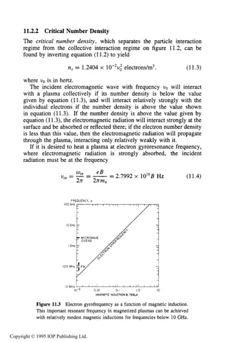 PHENOMENOLOGY OF RF-PLASMA INTERACTIONS 395
11.2.2 Critical Number Density
The critical number density, which separates the particle interaction
regime from the collective interaction regime on figure 11.2, can be
found by inverting equation (11.2) to yield
n, = 1,2404x lO-*u; electrons/m3. (11.3)
where uo is in hertz.
The incident electromagnetic wave with frequency uo will interact
with a plasma collectively if its number density is below the value
given by equation (11.3), and will interact relatively strongly with the
individual electrons if the number density is above the value shown
in equation (11.3). If the number density is above the value given by
equation (11.3),the electromagnetic radiation will interact strongly at the
surface and be absorbed or reflected there; if the electron number density
is less than this value, then the electromagnetic radiation will propagate
through the plasma, interacting only relatively weakly with it.
If it is desired to heat a plasma at electron gyroresonance frequency,
where electromagnetic radiation is strongly absorbed, the incident
radiation must be at the frequency
2.7992 x 10”B HzU,, = -= -=W e e B
2rr 2nme
FREQUENCY, v
100GHz
IO GHz
loo MHz vt
10-3 0.01 0.I I.o 10
MAGNETICINDUCTION B, TESL4
Figure 11.3 Electron gyrofrequency as a function of magnetic induction.
This important resonant frequency in magnetized plasmas can be achieved
with relatively modest magnetic inductions for frequencies below 10 GHz.
(11.4)
Copyright © 1995 IOP Publishing Ltd.
 