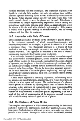 PLASMA PHYSICS REGIMES AND ISSUES 27
chemical reactions with the neutral gas. The interaction of plasma with
liquids is relatively little studied, but such interactions form bubbles,
and fluid dynamic boundary layers as well as sheaths by volatization of
the liquid. When plasmas interact directly with solid walls, they form
an electrostatic sheath between the plasma and the wall. This sheath is
characterized by a rapid, approximately exponential drop in density and
a significant electrostatic potential drop which can accelerate ions across
the sheath to hit the wall with relatively high energies. This process
is widely used in plasma etching for microelectronics, and in coating
surfaces with thin films by sputtering.
1.6.3 Approaches to the Study of Plasmas
Three distinct approaches are found in the literature of plasma physics.
In the continuum approach, of which magnetohydrodynamics and
electrohydrodynamics are examples, a plasma is treated as if it were
a continuous fluid. This theoretical approach is a branch of fluid
mechanics, and only macroscopic parameters are used to describe the
plasma properties. This approach is dominant in the area of thermal
plasmas and magnetohydrodynamic power production.
A second major theoretical approach to the study of plasma is to regard
it as a collection of individual particles, and its collective behavior as the
result of their motion. In this approach, plasma theory becomes a branch
of dynamics, and the plasma is described by microscopic variables which
are statistically averaged over the particle distribution functions, usually
assumed to be Maxwellian. This is the theoretical approach appropri-
ate for most branches of industrial plasma engineering, although many
industrial glow discharge plasmas have non-Maxwellian electron energy
distribution functions.
A third major approach to the study of plasmas, unfortunately much
too common in industrial plasma engineering, is to regard the plasma as
a black box with inputs and outputs. The desired output of a plasma-
related process is achieved by adjusting inputs until the desired result is
achieved. In this approach, no serious attempt is made to understand the
plasma-physical processes occuring in the black box. The isolation of
workers in many branches of industrial plasma engineering is in part a
result of this lack of understanding of the common physical processes
which underlie many industrial applications of plasma.
1.6.4 The Challenges of Plasma Physics
The complete description of a fully ionized plasma using the individual
particle or microscopic approach is a multi-body problem, because of the
long-range Coulomb forces which act between each and every charged
particle in the plasma. Attempts to reduce such a multi-body problem
Copyright © 1995 IOP Publishing Ltd.
 