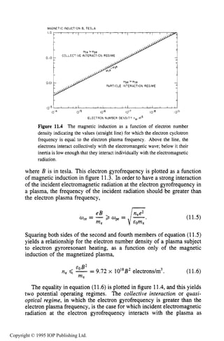 396 INDUCTIVE RF ELECTRICAL DISCHARGES IN GASES
MAGNETIC INDUCTlON B. TESLA
1.0
0.10
0.01
COLLECTIVE INTERACTION REGIME-
PARTICLE INTERACTION REGIME
1014 1 0 ' ~ 10'6 iol7 1018 I 0'5
ELECTRON NUMBER DENSITY ne, 6 3
Figure 11.4 The magnetic induction as a function of electron number
density indicating the values (straight line) for which the electron cyclotron
frequency is equal to the electron plasma frequency. Above the line, the
electrons interact collectively with the electromangetic wave; below it their
inertia is low enough that they interact individually with the electromagnetic
radiation.
where B is in tesla. This electron gyrofrequency is plotted as a function
of magnetic induction in figure 11-3. In order to have a strong interaction
of the incident electromagnetic radiation at the electron gyrofrequency in
a plasma, the frequency of the incident radiation should be greater than
the electron plasma frequency,
(11.5)
Squaring both sides of the second and fourth members of equation (11.5)
yields a relationship for the electron number density of a plasma subject
to electron gyroresonant heating, as a function only of the magnetic
induction of the magnetized plasma,
Eg B2
n e < - - - 9.72 x 1018B2electrons/m3.
me
(11.6)
The equality in equation (11.6)is plotted in figure 11.4,and this yields
two potential operating regimes. The collective interaction or quasi-
optical regime, in which the electron gyrofrequency is greater than the
electron plasma frequency, is the case for which incident electromagnetic
radiation at the electron gyrofrequency interacts with the plasma as
Copyright © 1995 IOP Publishing Ltd.
 