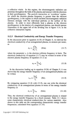 PHENOMENOLOGY OF RF-PLASMA INTERACTIONS 397
a collective whole. In this regime, the electromagnetic radiation can
penetrate throughout the bulk of the plasma and interact with the electrons
at their gyrofrequency. The particle interaction or 'overdense' regime,
for which the electron plasma frequency is greater than the electron
gyrofrequency, is the regime in which incident electromagnetic radiation
interacts strongly with the individual particles at the surface of the
plasma. In order to most efficiently heat a plasma at the electron
gyrofrequency in the interior of a magnetized plasma, one should operate
somewhere to the upper left of the dividing line in figure 11.4, in the
collective interaction regime.
11.2.3 Electrical Conductivity and Energy Transfer Frequency
In the discussion prior to equation (4.18) of Chapter 4, we derived the
electrical conductivity of an unmagnetized plasma, in siemens per meter,
as
(11.7)
where the parameter U, is the electron collision frequency in hertz. The
electrical conductivity of equation (11.7) may be written in terms of the
electron plasma frequency of equation (11.1) as
(11.8)
In the discussion leading up to equation (9.26) of Chapter 9, it was
shown that the energy transfer frequency of an unmagnetized plasma can
be written
(11.9)
By comparing equation (11.8) with (11.9), one can write the electrical
conductivity of an unmagnetized plasma in terms of the energy transfer
frequency as
(S/m). (11.10)
EO
2
a0 = -U*()
Thus, the electrical conductivity of an unmagnetized plasma is related
to the energy transfer frequency by a fixed constant. Table 11.1 shows
some characteristic electrical conductivities for various materials. Also
shown in this table are the corresponding characteristic energy transfer
frequencies, calculated from equation (11.lo).
Copyright © 1995 IOP Publishing Ltd.
 