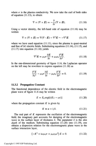 400 INDUCTIVE RF ELECTRICAL DISCHARGES IN GASES
where 0 is the plasma conductivity. We now take the curl of both sides
of equation (11.13), to obtain
(11.16)
a
at
V x (V x E ) = --(V x B).
Using a vector identity, the left-hand side of equation (11.16) may be
written
V x (V x E ) = V(V * E )- V 2 EN -V2E (11.17)
where we have used equation (11.1l), since the plasma is quasi-neutral
and free of DC electric fields. Substituting equations (11.14), (11.1S), and
(11.17) into equation (11.16) yields
(11.18)
In the one-dimensional geometry of figure 11.6, the Laplacian operator
on the left may be rewritten to express equation (11.18) as
a2E aE a2E
- poa- - p O & O y = 0.-
a22 at at
(11.19)
11.3.2 Propagation Constant
The functional dependence of the electric field in the electromagnetic
plane wave of figure 11.6may be written
E = Eoexp[i(Kz -ut)] (11.20)
where the propagation constant K is given by
K a +i/6. (11-21)
The real part of K represents the oscillation of the electromagnetic
field; the imaginary part accounts for damping of the electromagnetic
wave in the surface layer of thickness 6. The parameter 6 is the skin
depth of the medium. Substituting equation (11.20) into (11.19), one
obtains a dispersion relation for the electromagnetic plane wave in the
surface interaction layer,
( - K 2 +iwpoa +poeow2)E = 0. (11.22)
Copyright © 1995 IOP Publishing Ltd.
 