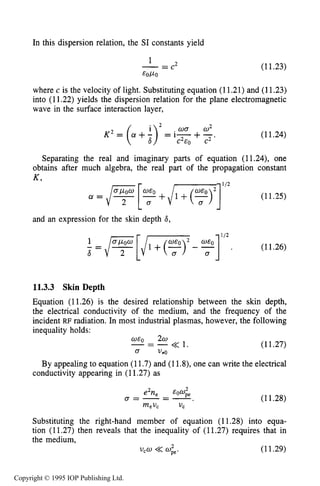 SKIN DEPTH OF PLASMA 401
In this dispersion relation, the SI constants yield
1
EOPO
-= c 2 (11.23)
where c is the velocity of light. Substituting equation (11.21) and (11.23)
into (11.22) yields the dispersion relation for the plane electromagnetic
wave in the surface interaction layer,
(11.24)
Separating the real and imaginary parts of equation (11.24), one
obtains after much algebra, the real part of the propagation constant
a = /? [?+/-j'I2 (112 5 )
and an expression for the skin depth 6,
(11.26)
6
11.3.3 Skin Depth
Equation (11.26) is the desired relationship between the skin depth,
the electrical conductivity of the medium, and the frequency of the
incident RF radiation. In most industrial plasmas, however, the following
inequality holds:
-= -<< 1. (11.27)
By appealing to equation (11.7) and (11.8), one can write the electrical
O E Q 2w
o V*O
conductivity appearing in (11.27) as
(11.28)
Substituting the right-hand member of equation (11.28) into equa-
tion (11.27) then reveals that the inequality of (11.27) requires that in
the medium,
(11.29)2
v,w <<ope.
Copyright © 1995 IOP Publishing Ltd.
 