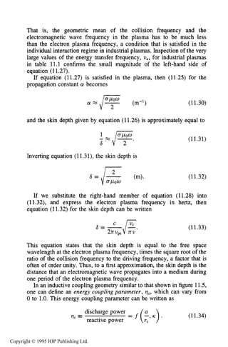 402 INDUCTIVE RF ELECTRICAL DISCHARGES IN GASES
That is, the geometric mean of the collision frequency and the
electromagnetic wave frequency in the plasma has to be much less
than the electron plasma frequency, a condition that is satisfied in the
individual interaction regime in industrial plasmas. Inspection of the very
large values of the energy transfer frequency, v,, for industrial plasmas
in table 11.1 confirms the small magnitude of the left-hand side of
equation (11.27).
If equation (11.27) is satisfied in the plasma, then (11.25) for the
propagation constant a becomes
(11.30)
and the skin depth given by equation (11.26) is approximately equal to
Inverting equation (11.3l), the skin depth is
(11.31)
If we substitute the right-hand member of equation (11.28) into
(11.32), and express the electron plasma frequency in hertz, then
equation (11.32) for the skin depth can be written
(11.33)
This equation states that the skin depth is equal to the free space
wavelength at the electron plasma frequency, times the square root of the
ratio of the collision frequency to the driving frequency, a factor that is
often of order unity. Thus, to a first approximation, the skin depth is the
distance that an electromagnetic wave propagates into a medium during
one period of the electron plasma frequency.
In an inductive coupling geometry similar to that shown in figure 11.5,
one can define an energy coupling purumeter, qc, which can vary from
0 to 1.0.This energy coupling parameter can be written as
discharge power
?lc = = f (EJ). (11.34)
reactive power TC
Copyright © 1995 IOP Publishing Ltd.
 