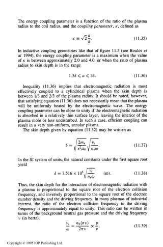 SKIN DEPTH OF PLASMA 403
The energy coupling parameter is a function of the ratio of the plasma
radius to the coil radius, and the coupling parameter, K , defined as
a
s '
K e A- (11.35)
In inductive coupling geometries like that of figure 11.5 (see Boulos et
a1 1994), the energy coupling parameter is a maximum when the value
of K is between approximately 2.0 and 4.0, or when the ratio of plasma
radius to skin depth is in the range
1.56 <a < 36. (11.36)
Inequality (11.36) implies that electromagnetic radiation is most
effectively coupled to a cylindrical plasma when the skin depth is
between 1/3 and 2/3 of the plasma radius. It should be noted, however,
that satisfying equation (11.36)does not necessarily mean that the plasma
will be uniformly heated by the electromagnetic wave. The energy
coupling parameter can be close to unity if the electromagnetic radiation
is absorbed in a relatively thin surface layer, leaving the interior of the
plasma more or less undisturbed. In such a case, efficient coupling can
result in a very non-uniform, annular plasma.
The skin depth given by equation (11.32) may be written as
(11.37)
In the SI system of units, the natural constants under the first square root
yield
6 = 7.516 x 1 0 6 F (m). (11.38)
Thus, the skin depth for the interaction of electromagnetic radiation with
a plasma is proportional to the square root of the electron collision
frequency, and inversely proportional to the square root of the electron
number density and the driving frequency. In many plasmas of industrial
interest, the ratio of the electron collision frequency to the driving
frequency is approximately equal to unity. This ratio can be written in
terms of the background neutral gas pressure and the driving frequency
v (in hertz),
new
(11.39)
Copyright © 1995 IOP Publishing Ltd.
 