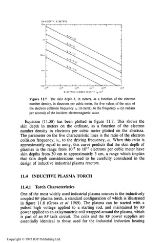 404 INDUCTIVE RF ELECTRICAL DISCHARGES IN GASES
SKIN DEPTH 6, METERS
ELECTRON NUMBER DENSITY ne,/m3
Figure 11.7 The skin depth 6, in meters, as a function of the electron
number density, in electrons per cubic meter, for five values of the ratio of
the electron collision frequency U, (in hertz), to the frequency w (in radians
per second) of the incident electromagnetic wave,
Equation (11.38) has been plotted in figure 11.7. This shows the
skin depth in meters on the ordinate, as a function of the electron
number density in electrons per cubic meter plotted on the abscissa.
The parameter on the five characteristic lines is the ratio of the electron
collision frequency, U,, to the driving frequency, U . When this ratio is
approximately equal to unity, this curve predicts that the skin depth of
plasmas in the range from 1015to 10'' electrons per cubic meter have
skin depths from 30 cm to approximately 3 cm, a range which implies
that skin depth considerations need to be carefully considered in the
design of inductive industrial plasma reactors.
11.4 INDUCTIVE PLASMA TORCH
11.4.1 Torch Characteristics
One of the most widely used industrial plasma sources is the inductively
coupled RF plasma torch, a standard configuration of which is illustrated
in figure 11.8 (Gross et al 1969). The plasma can be started with a
pulsed high voltage applied to a starting rod, and maintained by RF
power applied to an axisymmetric coil wrapped around the plasma, which
is part of an RF tank circuit. The coils and the RF power supplies are
essentially identical to those used for the industrial induction heating
Copyright © 1995 IOP Publishing Ltd.
 