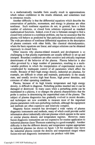 28 INTRODUCTION
to a mathematically tractable form usually result in approximations
which reduce confidence in the results obtained, and sometimes lead
to erroneous results.
Another difficulty is that the differential equations which describe the
conservation of particles, momentum, and energy in plasmas are often
nonlinear. Such nonlinear equations do not, in general, have a finite
number of solutions, or closed form solutions expressed as standard
mathematical functions. Indeed, even if one is fortunate enough to find a
closed form solution to a nonlinear problem, one has no assurance that the
plasma will behave as predicted by that particular mathematical solution.
The wide prevalence of nonlinear differential equations in the description
of plasma contrasts with other fields, like classical electrodynamics,
where the basic equations are linear, and unique solutions can be obtained
rigorously in closed form.
Other reasons why plasma-related research and development is so
challenging is that plasma experiments are usually difficult to set up and
interpret. Boundary conditions are often sensitive and critically important
determinants of the behavior of the plasma. Plasma behavior is also
often governed by a large number of parameters, resulting in a multi-
variable problem in which the interpretation of experimental results is
complicated by inadequate control of all parameters which affect the
results. Because of their high energy density, industrial arc plasmas, for
example, are difficult to create and maintain, particularly in the steady
state, and usually involve high heat fluxes, high power densities, and
extremes of other operating conditions.
Plasma, because of its high kinetic temperature and high energy
density, is difficult to diagnose. Perturbing probes inserted into it can be
damaged or destroyed. In many cases when a perturbing probe can be
maintained in a plasma, it so changes the plasma characteristics that the
probe is useless in determining the unperturbed state of the plasma. The
subject of plasma diagnostics has gradually evolved in recent decades,
and techniques are now available to measure most of the important
plasma parameters with non-perturbing methods, although the equipment
and methods are often expensive and relatively complex.
Magnetic fusion research has developed a wide variety of plasma
diagnostic instruments and methods, many of which could provide useful
information about industrially relevant plasmas which operate in the same
or similar plasma density and temperature regimes. However, many
fusion diagnostic instruments are too expensive for routine application to
industrial plasmas (laser Thomson scattering is a good example). Another
difficulty is that the different density and temperature regime appropriate
to industrial plasmas (as shown on figure 1.24 for example) may move
the industrial plasma outside the density and temperature ranges where
fusion-relevant diagnostic instruments can produce valid data.
Copyright © 1995 IOP Publishing Ltd.
 