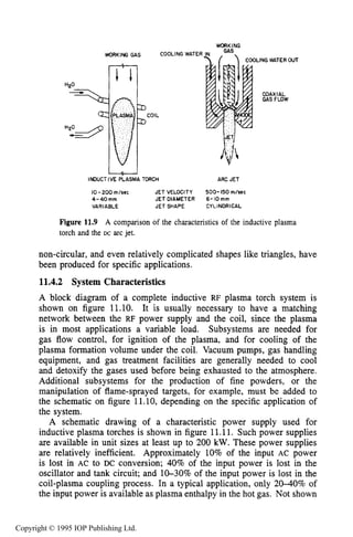 406 INDUCTIVE RF ELECTRICAL DISCHARGES IN GASES
WORKING GAS
U
INDUCTIVE PLASMA TORCH
WORKING
LING WATER OUT
COAXIAL
GAS FLOW
ARC JET
10-200 m/sec JET VELOCITY 500-150 m/sec
4-40" JET DIAMETER 6- IO mm
VARIABLE JET SHAPE CYLINORICAL
Figure 11.9 A comparison of the characteristics of the inductive plasma
torch and the DC arc jet.
non-circular, and even relatively complicated shapes like triangles, have
been produced for specific applications.
11.4.2 System Characteristics
A block diagram of a complete inductive RF plasma torch system is
shown on figure 11.10. It is usually necessary to have a matching
network between the RF power supply and the coil, since the plasma
is in most applications a variable load. Subsystems are needed for
gas flow control, for ignition of the plasma, and for cooling of the
plasma formation volume under the coil. Vacuum pumps, gas handling
equipment, and gas treatment facilities are generally needed to cool
and detoxify the gases used before being exhausted to the atmosphere.
Additional subsystems for the production of fine powders, or the
manipulation of flame-sprayed targets, for example, must be added to
the schematic on figure 11.10, depending on the specific application of
the system.
A schematic drawing of a characteristic power supply used for
inductive plasma torches is shown in figure 11.11. Such power supplies
are available in unit sizes at least up to 200 kW.These power supplies
are relatively inefficient. Approximately 10% of the input AC power
is lost in AC to DC conversion; 40% of the input power is lost in the
oscillator and tank circuit; and 10-30% of the input power is lost in the
coil-plasma coupling process. In a typical application, only 2040% of
the input power is available as plasma enthalpy in the hot gas. Not shown
Copyright © 1995 IOP Publishing Ltd.
 