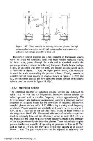 408 INDUCTIVE RF ELECTRICAL DISCHARGES IN GASES
CARBON
ROD
TUNGS
WIRE
::TE
CO
( a ) [ bl ( C )
Figure 11.12 Three methods for initiating inductive plasmas. (a) high
voltage applied to a carbon rod; (b)high voltage applied to a tungsten wire;
and (c) RF high voltage applied by a Tesla coil.
Inductively heated plasmas are often operated in transparent quartz
tubes, to avoid the additional heat load from visible radiation which,
in these tubes, passes through the walls and is absorbed outside the
plasma-generating volume. At relatively low power levels, below perhaps
5 kW, an uncooled wall may be used, and radiant cooling relied upon,
as indicated in figure 11.13(a). At higher power levels, it is necessary
to cool the walls surrounding the plasma volume. Usually, coaxial or
counter-current water cooling is used as shown in figures 11.13(b) and
(c), or sometimes coaxial gas flow along the inside surface of the quartz
tube is used, as shown in figure 11.13(d).
11.4.3 Operating Regime
The operating regimes of inductive plasma torches are indicated on
table 11.2. At VLF and LF frequencies, inductive plasma torches are
often operated 'with a variable frequency; above approximately 500
kHz regulatory and technical requirements enforce a relatively narrow
selection of assigned bands for the operation of industrial inductively
coupled plasma torches, with 13.56 MHz being a widely used frequency
of choice. Power supplies are available with power levels as low as 1
kW, up to 1 M W on an off-the-shelf basis. Many of them operate in
the range from 10-30 kW. The overall efficiency of an inductive plasma
torch is relatively low, and the efficiency shown in table 11.2 refers to
the fraction of the input AC power which actually appears in the enthalpy
of the hot gas formed by the inductive plasma. These inductively coupled
plasma torches are capable of operating at pressures as low as 10 Torr
and as high as 10 atm, but they most commonly operate at or slightly
below 1 atm. The gas temperatures can be adjusted to relatively low
Copyright © 1995 IOP Publishing Ltd.
 
