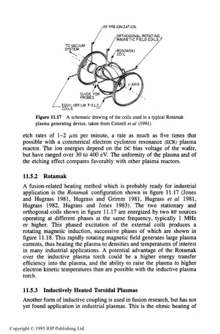 414 INDUCTIVE RF ELECTRICAL DISCHARGES IN GASES
RF PREIONIZATION
ORTHOGONAL ROTATING
[MAGNETIC FIELD COILS7
LEQUILIBRIUMFIELDJ b
colLS
/
Figure 11.17 A schematic drawing of the coils used in a typical Rotamak
plasma generating device, taken from Cottrell et a1 (1991).
etch rates of 1-2 p m per minute, a rate as much as five times that
possible with a commerical electron cyclotron resonance (ECR) plasma
reactor. The ion energies depend on the DC bias voltage of the wafer,
but have ranged over 30 to 400 eV. The unformity of the plasma and of
the etching effect compares favorably with other plasma reactors.
11.5.2 Rotamak
A fusion-related heating method which is probably ready for industrial
application is the Rotamak configuration shown in figure 11.17 (Jones
and Hugrass 1981, Hugrass and Grimm 1981, Hugrass et al 1981,
Hugrass 1982, Hugrass and Jones 1983). The two stationary and
orthogonal coils shown in figure 11.17 are energized by two RF sources
operating at different phases at the same frequency, typically 1 MHz
or higher. This phased excitation of the external coils produces a
rotating magnetic induction, successive phases of which are shown in
figure 11.18. This rapidly rotating magnetic field generates large plasma
currents, thus heating the plasma to densities and temperatures of interest
in many industrial applications. A potential advantage of the Rotamak
over the inductive plasma torch could be a higher energy transfer
efficiency into the plasma, and the ability to raise the plasma to higher
electron kinetic temperatures than are possible with the inductive plasma
torch.
11.5.3 Inductively Heated Toroidal Plasmas
Another form of inductive coupling is used in fusion research, but has not
yet found application in industrial plasmas. This is the ohmic heating of
Copyright © 1995 IOP Publishing Ltd.
 