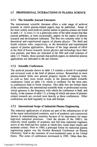 PROFESSIONAL INTERACTIONS IN PLASMA SCIENCE 29
1.7 PROFESSIONAL INTERACTIONS IN PLASMA SCIENCE
1.7.1 The Scientific Journal Literature
The international scientific literature offers a wide range of archival
journals in which plasma-related papers may be published. Some of
the most widely used archival journal outlets in plasma science are listed
in table 1.5. A cross (x) in a particular entry of the table means that that
journal publishes, at least occasionally, papers on the aspect of plasma
research and development indicated. The first two columns refer to the
theoretical and experimental aspects of plasma physics. The third and
fourth columns refer, respectively, to the theoretical and experimental
aspects of plasma applications. Because of the large amount of effort
in the field of fusion research, fusion physics and technology have their
own journals, and these are indicated in the fifth and sixth columns of
table 1.5. Finally, those journals that publish papers on industrial plasma
applications are indicated in the last column.
1.7.2 Scientific Conferences
The archival journals shown in table 1.5 contain a record of completed
and reviewed work in the field of plasma science. Researchers in most
plasma-related fields also present progress reports of ongoing work,
as well as their most recent results at the plasma-related scientific
conferences listed on table 1.6, which is confined, for the most part,
to conferences held in North America. This table lists the formal name
of the conference, the international scientific body or professional society
which sponsors it, the frequency with which the conference is held, and
finally, in the manner of table 1.5, a listing of which sub-areas of plasma-
related research are covered most heavily at these conferences. Other
conferences are held regularly in Asia and Europe.
1.7.3 International Scope of Industrial Plasma Engineering
The industrial applications of plasma are part of the infrastructure of all
of the major industrialized countries, and is of academic and commercial
interest in industrializing countries because of its importance for many
high-tech industrial processes. Until the decade of the 1980’s, the
relatively small number of academic and full time industrial engineers
active in this field had few outlets at which they could share results and
maintain contact. Prior to 1980, a principal forum for industrial plasma
engineering papers was the Gordon Research Conference on Plasma
Chemistry, held in the summers of even-numbered years in the United
States. This series of conferences terminated in 1992. Other than this,
Copyright © 1995 IOP Publishing Ltd.
 