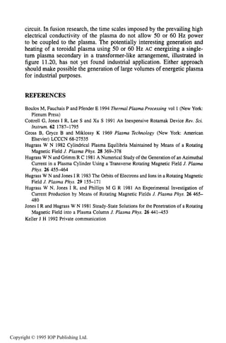 416 INDUCTIVE RF ELECTRICAL DISCHARGES IN GASES
circuit. In fusion research, the time scales imposed by the prevailing high
electrical conductivity of the plasma do not allow 50 or 60 Hz power
to be coupled to the plasma. The potentially interesting generation and
heating of a toroidal plasma using 50 or 60 Hz AC energizing a single-
turn plasma secondary in a transformer-like arrangement, illustrated in
figure 11.20, has not yet found industrial application. Either approach
should make possible the generation of large volumes of energetic plasma
for industrial purposes.
REFERENCES
Boulos M, Fauchais P and Pfender E 1994 Thermal Plasma Processing vol 1 (New York:
Plenum Press)
Cottrell G, Jones I R, Lee S and Xu S 1991 An Inexpensive Rotamak Device Rev. Sci.
Instrum. 62 1787-1795
Gross B, Grycz B and Miklossy K 1969 Plasma Technology (New York American
Elsevier) LCCCN 68-27535
Hugrass W N 1982 Cylindrical Plasma Equilibria Maintained by Means of a Rotating
Magnetic Field J. Plasma Phys. 28 369-378
Hugrass W N and Grimm R C 1981A Numerical Study of the Generation of an Azimuthal
Current in a Plasma Cylinder Using a Transverse Rotating Magnetic Field J. Plasma
Phys. 26 455464
Hugrass W N and Jones I R 1983The Orbits of Electrons and Ions in a Rotating Magnetic
Field J. Plasma Phys. 29 155-171
Hugrass W N, Jones I R, and Phillips M G R 1981 An Experimental Investigation of
Current Production by Means of Rotating Magnetic Fields J. Plasma Phys. 26 465-
480
Jones I R and Hugrass W N 1981 Steady-State Solutions for the Penetration of a Rotating
Magnetic Field into a Plasma Column J. Plasma Phys. 26 441453
Keller J H 1992 Private communication
Copyright © 1995 IOP Publishing Ltd.
 