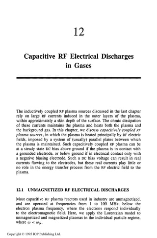 12
Capacitive RF Electrical Discharges
in Gases
The inductively coupled RF plasma sources discussed in the last chapter
rely on large RF currents induced in the outer layers of the plasma,
within approximately a skin depth of the surface. The ohmic dissipation
of these currents maintains the plasma and heats both the plasma and
the background gas. In this chapter, we discuss capacitively coupled RF
plasma sources, in which the plasma is heated principally by RF electric
fields, imposed by a system of (usually) parallel plates between which
the plasma is maintained. Such capacitively coupled RF plasma can be
at a steady state DC bias above ground if the plasma is in contact with
a grounded electrode, or below ground if in electrical contact only with
a negative biasing electrode. Such a DC bias voltage can result in real
currents flowing to the electrodes, but these real currents play little or
no role in the energy transfer process from the RF electric field to the
plasma.
12.1 UNMAGNETIZED RF ELECTRICAL DISCHARGES
Most capacitive RF plasma reactors used in industry are unmagnetized,
and are operated at frequencies from 1 to 100 MHz, below the
electron plasma frequency, where the electrons respond individually
to the electromagnetic field. Here, we apply the Lorentzian model to
unmagnetized and magnetized plasmas in the individual particle regime,
where w < wpe.
Copyright © 1995 IOP Publishing Ltd.
 