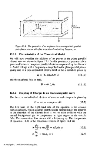 418 CAPACITIVE RF ELECTRICAL DISCHARGES IN GASES
Figure 12.1 The generation of an RF plasma in an unmagnetized, parallel
plate plasma reactor with plate separation d and driving frequency w.
12.1.1
We will now consider the addition of RF power to the plane parallel
plasma reactor shown in figure 12.1. In this geometry, a plasma slab is
generated between two plane parallel electrodes separated by the distance
d. An RF voltage with a frequency w is applied to the plane parallel plates,
giving rise to a time-dependent electric field in the x direction given by
E = (Eosinwt,0,O) (12.la)
Characteristicsof the Theoretical Model
and the magnetic field is zero,
B = (0,0,O). (12.lb)
12.1.2 Coupling of Charges to an Electromagnetic Wave
The force on an individual electron of mass m and charge e is given by
F = m a = -mu,v - e E . (12.2)
The first term on the right-hand side of the equation is the Lorentz
collisional term, which assumes that the entire momentum of the electron
in the direction of the electric field is lost on each collision with the
neutral background gas to components at right angles to the electric
field. This momentum loss occurs with a frequency U,. The components
of equation (12.2) in the coordinate system of figure 12.1 are
d2x dx
dt2 dt
m- +mu,- = eEosinwt (12.3)
(12.4)dv,m- +mu,vy = 0
dt
Copyright © 1995 IOP Publishing Ltd.
 