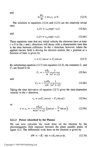 UNMAGNETIZED RF ELECTRICAL DISCHARGES 419
and
(12.5)
The solutions to equations (12.4) and (12.5) are the relatively trivial
(12 . 6 ~)
dU2
m- +mu,v, = 0.
dt
ones
vy(t>= vyo exp(--vct)
and
v,(t) = v20exp(-u,t). (12.6b)
These equations state that any initial velocity the electrons have at time
t = 0 in the y and z directions will decay with a characteristictime that
is the time between collisions. In the n direction, however, where the
applied electric field is driving the electron motion, the x position as a
function of time is given by
x = CIsinwt +C2coswt. (12.7)
By substituting equation (12.7) into equation (12.3),the constants C1 and
C7are found to be
(12.84
and
uceEo 1
c2= -- (12.8b)
Taking the time derivative of equation (12.7) gives the time-dependent
velocity in the x direction,
wm (w2+ U:)'
vx= w(C1coswt - C2sinwt) (12.9~)
or
eEow U,
m(w2+U:> w
x = v , = - (cos wt - -sinut) . (12.9b)
12.1.3 Power Absorbed by the Plasma
We can now calculate the work done on the electron by the
electromagnetic field imposed between the plane parallel plates of
figure 12.1. The differential work done on the electron is given by
dW = -Fe - dx = eEosinwt dx. (12.10)
Copyright © 1995 IOP Publishing Ltd.
 
