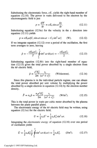 420 CAPACITIVERF ELECTRICAL DISCHARGES IN GASES
Substituting the electrostatic force, eE, yields the right-hand member of
equation (12.10). The power in watts delivered to the electron by the
electromagnetic field is just
dx
dt dt
- eEosinwt-.p = - -
dW
(12.11)
Substituting equation (12.9~)for the velocity in the x direction into
equation (12.11)yields
p = eEow[C, sinat cos wt - c2sin2wt] (w). (12.12)
If we integrate equation (12.12) over a period of the oscillation, the first
term averages to zero, leaving
T
(12.13)
0
Substituting equation (12.8b) into the right-hand member of equa-
tion (12.13) gives the total power absorbed by a single electron from
the RF electric field,
- e2E; U,
p = - (W/electron).
2m (u2+u,2)
(12.14)
Since this plasma is in the individual particle regime, one can obtain
the total power absorbed per unit volume by multiplying the power
absorbed by a single electron in equation (12.14) by the electron number
density,
This is the total power in watts per cubic
between the plane parallel plates.
(W/m3). (12.15)
meter absorbed by the plasma
The electrostatic-energy of the RF electric field may be written, using
equation (1 2.1a) for the electric field,
1 1
U = -eoE2 = -e0E;sin2wt.
2 2
(12.16)
Integrating the electrostatic energy of equation (12.16) over one period
of oscillation yields
(12.17)
1
U = -soE;- sin2wt d(wt) = (J/m3).
- 2 T 4
0
Copyright © 1995 IOP Publishing Ltd.
 