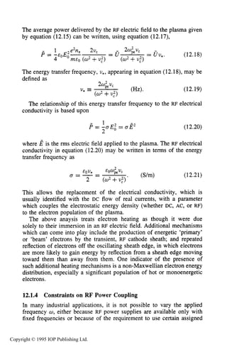 UNMAGNETIZED RF ELECTRICAL DISCHARGES 421
The average power delivered by the RF electric field to the plasma given
by equation (12.15) can be written, using equation (12.17),
- 1 2e2ne 2uc 2w& -
4 m E 0 ( 0 2 +U:) (U2 +U,')
P = -&OEO- = a = uv,. (12.18)
The energy transfer frequency, v,, appearing in equation (12.18), may be
defined as
(12.19)
The relationship of this energy transfer frequency to the RF electrical
conductivity is based upon
(12.20)
where E is the rms electric field applied to the plasma. The RF electrical
conductivity in equation (12.20) may be written in terms of the energy
transfer frequency as
(12.21)
This allows the replacement of the electrical conductivity, which is
usually identified with the DC flow of real currents, with a parameter
which couples the electrostatic energy density (whether DC, AC, or RF)
to the electron population of the plasma.
The above anaysis treats electron heating as though it were due
solely to their immersion in an RF electric field. Additional mechanisms
which can come into play include the production of energetic 'primary'
or 'beam' electrons by the transient, RF cathode sheath; and repeated
reflection of electrons off the oscillating sheath edge, in which electrons
are more likely to gain energy by reflection from a sheath edge moving
toward them than away from them. One indicator of the presence of
such additional heating mechanisms is a non-Maxwellian electron energy
distribution, especially a significant population of hot or monoenergetic
electrons.
12.1.4 Constraints on RF Power Coupling
In many industrial applications, it is not possible to vary the applied
frequency w, either because RF power supplies are available only with
fixed frequencies or because of the requirement to use certain assigned
Copyright © 1995 IOP Publishing Ltd.
 