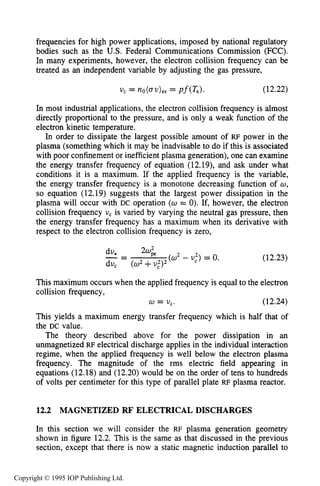 422 CAPACITIVE RF ELECTRICAL DISCHARGES IN GASES
frequencies for high power applications, imposed by national regulatory
bodies such as the U.S. Federal Communications Commission (FCC).
In many experiments, however, the electron collision frequency can be
treated as an independent variable by adjusting the gas pressure,
(12.22)
In most industrial applications, the electron collision frequency is almost
directly proportional to the pressure, and is only a weak function of the
electron kinetic temperature.
In order to dissipate the largest possible amount of RF power in the
plasma (something which it may be inadvisable to do if this is associated
with poor confinement or inefficient plasma generation), one can examine
the energy transfer frequency of equation (12.19), and ask under what
conditions it is a maximum. If the applied frequency is the variable,
the energy transfer frequency is a monotone decreasing function of w,
so equation (12.19) suggests that the largest power dissipation in the
plasma will occur with DC operation (U = 0). If, however, the electron
collision frequency U, is varied by varying the neutral gas pressure, then
the energy transfer frequency has a maximum when its derivative with
respect to the electron collision frequency is zero,
2w;_.-dv* - ( 0 2 - U,”)= 0.
du, (w2+U:)~
(12.23)
This maximum occurs when the applied frequency is equal to the electron
collision frequency,
w = v,. (12.24)
This yields a maximum energy transfer frequency which is half that of
the DC value.
The theory described above for the power dissipation in an
unmagnetized RF electrical discharge applies in the individual interaction
regime, when the applied frequency is well below the electron plasma
frequency. The magnitude of the rms electric field appearing in
equations (12.18) and (12.20) would be on the order of tens to hundreds
of volts per centimeter for this type of parallel plate RF plasma reactor.
12.2 MAGNETIZED RF’ELECTRICAL DISCHARGES
In this section we will consider the RF plasma generation geometry
shown in figure 12.2. This is the same as that discussed in the previous
section, except that there is now a static magnetic induction parallel to
Copyright © 1995 IOP Publishing Ltd.
 