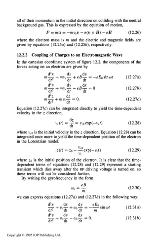 424 CAPACITIVE RF ELECTRICAL DISCHARGES IN GASES
all of their momentum in the initial direction on colliding with the neutral
background gas. This is expressed by the equation of motion,
F = m a = -mv,v -e(v x B)-eE (12.26)
where the electron mass is m and the electric and magnetic fields are
given by equations (12.254 and (12.25b), respectively.
12.2.2 Coupling of Charges to an Electromagnetic Wave
In the Cartesian coordinate system of figure 12.2, the components of the
forces acting on an electron are given by
(12.274
d2x dx dY
m- +muc- + e B - = -eEosinot
dt2 dt dt
d2Y dY dx
m- +mu,- - eB- = 0
m- +mu,- = 0.
dt2 dt dt
d2z dz
dt2 dt
(12.27b)
(12.274
Equation (12.274 can be integrated directly to yield the time-dependent
velocity in the z direction,
dz
%(t) = -dt = uz0exp(-u,t) (12.28)
where vz0is the initial velocity in the z direction. Equation (12.28) can be
integrated once more to yield the time-dependent position of the electron
in the Lorentzian model,
(12.29)
where zo is the initial position of the electron. It is clear that the time-
dependent terms of equations (12.28) and (12.29) represent a starting
transient which dies away after the RF driving voltage is turned on, so
these terms will not be considered further.
By writing the gyrofrequency in the form
eB
w, = -
m
(12.30)
we can express equations (12.27~)and (12.27b) in the following way:
sinat (12.31~)
d2x dx dY eEo
-+ucx +w,- = --
dt2 dt m
d2Y dY dx
-+ucx- U,- = 0.
dt2 dt
(12.31b)
Copyright © 1995 IOP Publishing Ltd.
 