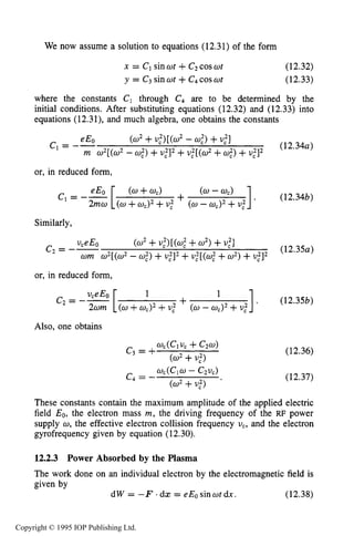 MAGNETIZED RF ELECTRICAL DISCHARGES 425
We now assume a solution to equations (12.31) of the form
x = C1 sin wt +C2coswt
y = C3 sinwt +C4coswt
(12.32)
(12.33)
where the constants C1 through C4 are to be determined by the
initial conditions. After substituting equations (12.32) and (12.33) into
equations (12.31), and much algebra, one obtains the constants
(w2+u,')[(w' - 0%)+U,"]
(12.34~)
eE0c1= --
m w2[(w2- U:) +U,']' +U,'[(&' +U,")+U , ' ] ~
or, in reduced form,
1. (12.34b)
c1= -- (w+wc) + - wc)
(U +wc)2 +U,' (0-U,)' +U,"
Similarly,
(12.354
WE0
c2= --
wm w2[(w2 - U,")+U,']'+u,'[(w," +w2)+U,']'
(w2+u,')[(wf +w2)+U,']
or, in reduced form,
1
+ ]I (12.35b)C' = --
(w +wc)' +U,' (w -wc)2+U,'
Also, one obtains
(12.36)
(12.37)
These constants contain the maximum amplitude of the applied electric
field Eo, the electron mass m,the driving frequency of the RF power
supply w, the effective electron collision frequency uc, and the electron
gyrofrequency given by equation (12.30).
12.2.3 Power Absorbed by the Plasma
The work done on an individual electron by the electromagneticfield is
given by
d W = - F . d z =eEosinwtdx. (12.38)
Copyright © 1995 IOP Publishing Ltd.
 