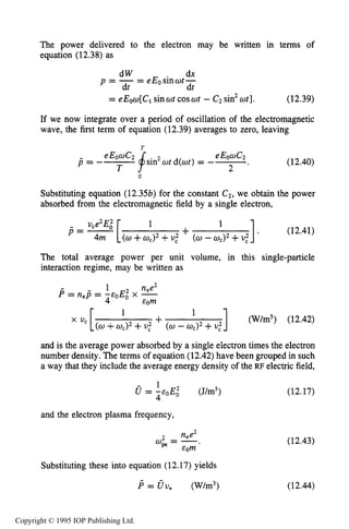 426 CAPACITIVE RF ELECTRICAL DISCHARGES IN GASES
The power delivered to the electron may be written in terms of
equation (12.38) as
dW dx
p = -= eEosinwt-
dt dt
= eEou[Clsinwt coswt - C2 sin2ut]. (12.39)
If we now integrate over a period of oscillation of the electromagnetic
wave, the first term of equation (12.39) averages to zero, leaving
(12.40)
Substituting equation (12.3%)for the constant C2, we obtain the power
absorbed from the electromagnetic field by a single electron,
1. (12.41)
- uce2Ei 1
P = - [ +4m (0+wc)2+U,' (w - wc)2+U,'
The total average power per unit volume, in this single-particle
interaction regime, may be written as
1 nee2
= nep = -coE; x -
4 &Om
] (W/m3) (12.42)
and is the average power absorbed by a single electron times the electron
number density. The terms of equation (12.42)have been grouped in such
a way that they include the average energy density of the RF electric field,
0 = i ~ O E o1 2 (J/m3) (12.17)
1
+(w +wJ2 +U,' (w -ad2+U,'
and the electron plasma frequency,
2 nee2
wpe= -.
&Om
Substituting these into equation (12.17) yields
(12.43)
(12.44)
Copyright © 1995 IOP Publishing Ltd.
 