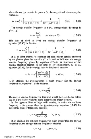 MAGNETIZED RF ELECTRICAL DISCHARGES 427
where the energy transfer frequency for the magnetized plasma may be
written as
The energy transfer frequency in a DC, unmagnetized discharge is
given by
20;
u*o = - (0= 0,= 0). (12.46)
This can be used to write the energy transfer frequency of
equation (12.45) in the form
1, (12.47)
1
It is of some interest to examine the total power density absorbed
by the plasma given by equation (12.42), and its indicator, the energy
transfer frequency given by equation (12.45), as functions of the
plasma operating regime. In the limit of low collisionality, uc << wc,
equation (12.45) for the energy transfer frequency becomes
UC
U* = U*$ [ +2 (w + +U," (0- wc)2+U,"
UC <<wc. (12.48)
If, in addition, the gyrofrequency is much greater than the driving
frequency w, equation (12.48) becomes
(12.49)
The energy transfer frequency in this limit would therefore be far below
that of a DC reactor with the same electrostatic energy density.
In the opposite limit of high collisionality, in which the collision
frequency is far greater than the gyrofrequency, equation (12.45) for
the energy transfer frequency becomes
..L
"C
U* = v*o
(a2+U,")
U, >> w,. (12.50)
If, in addition, the collision frequency is much greater than the driving
frequency w, the energy transfer frequency becomes
U* = v*o U, >>a,wc (12.51)
Copyright © 1995 IOP Publishing Ltd.
 