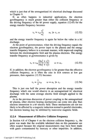 428 CAPACITIVE RF ELECTRICAL DISCHARGES IN GASES
which is just that of the unmagnetized DC electrical discharge discussed
in Chapter 9.
If, as often happens in industrial applications, the electron
gyrofrequency is much greater than either the collision frequency or
the driving frequency of the RF power supply, equation (12.45) for the
energy transfer frequency becomes
(12.52)
and the energy transfer frequency is again far below the value in a DC
discharge.
At the point of gyroresonance, when the driving frequency equals the
electron gyrofrequency, the power input to the plasma and the energy
transfer frequency behave in a resonant manner, with improved coupling
between the electromagnetic field and the plasma electrons. The energy
transfer frequency at gyroresonance is given by
( 2 4 +U:)
(44+U,")
U* = V*o w = U,. (12.53)
If, in addition, the electron gyrofrequency is far greater than the effective
collision frequency, as is often the case in ECR sources at low gas
pressures, then equation (12.53) becomes
1
U - -U*() 0 = 0,>> U,. (12.54)
This is just one half the power absorption and the energy transfer
frequency which one would observe in an unmagnetized DC electrical
discharge with the same average electric field strength applied to the
plasma.
As in the previous discussion of power coupling to the unmagnetized
RF plasma, other electron heating mechanisms can come into play than
electron immersion in a RF electric field. These mechanisms are not too
likely to be affected by a magnetic induction normal to parallel electrodes,
but electron heating may be inhibited by transverse magnetic fields.
* - 2
12.2.4 Measurement of Effective Collision Frequency
In Section 4.8 of Chapter 4 on the electron collision frequency uc, the
point was made that the available tabulated data on this parameter are
often suspect because the original measurements may have been made
with gases contaminated by mercury or other impurities. In addition,
Copyright © 1995 IOP Publishing Ltd.
 