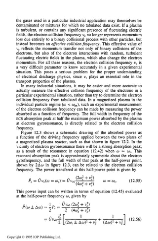 MAGNETIZED RF ELECTRICAL DISCHARGES 429
the gases used in a particular industrial application may themselves be
contaminated or mixtures for which no tabulated data exist. If a plasma
is turbulent, or contains any significant presence of fluctuating electric
fields, the electron collision frequency U, no longer represents momentum
loss due entirely to a binary collisional process with other particles, but
instead becomes an effective collisionfrequency. This effective value of
U, reflects the momentum transfer not only of binary collisions of the
electrons, but also of the electron interactions with random, turbulent
fluctuating electric fields in the plasma, which also change the electron
momentum. For all these reasons, the electron collision frequency U, is
a very difficult parameter to know accurately in a given experimental
situation. This poses a serious problem for the proper understanding
of electrical discharge physics, since U, plays an essential role in the
transport properties of the plasma.
In many industrial situations, it may be easier and more accurate to
actually measure the effective collison frequency of the electrons in a
particular experimental situation, rather than try to determine the electron
collision frequency from tabulated data. In a magnetized plasma in the
individual particle regime (a< w,), such an experimental measurement
of the electron collision frequency can be made by measuring the power
absorbed as a function of frequency. The full width in frequency of the
ECR absorption peak at half the maximum power absorbed by the plasma
at electron gyroresonance, is directly related to the electron collision
frequency.
Figure 12.3 shows a schematic drawing of the absorbed power as
a function of the driving frequency applied between the two plates of
a magnetized plasma reactor, such as that shown in figure 12.2. In the
vicinity of electron gyroresonance there will be a strong absorption peak,
as a result of the resonance in equation (12.42) when w = a,.This
resonant absorption peak is approximately symmetric about the electron
gyrofrequency, and the full width of that peak at the half-power point,
shown by 2Aw in figure 12.3, can be related to the electron collision
frequency. The power transfered at this half-power point is given by
This power input can be written in terms of equation (12.45) evaluated
at the half-power frequency U ,given by
] (12.56)
1
+(2w, fA w ) ~+U,' +U,'
Copyright © 1995 IOP Publishing Ltd.
 