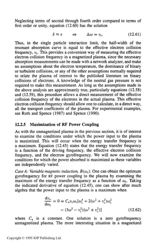 MAGNETIZED RF ELECTRICAL DISCHARGES 431
Neglecting terms of second through fourth order compared to terms of
first order or unity, equation (12.60)has the solution
a = & =+ ACO= U,. (12.61)
Thus, in the single particle interaction limit, the half-width of the
resonant absorption curve is equal to the effective electron collision
frequency, U,. This provides a convenient way of measuring the effective
electron collision frequency in a magnetized plasma, since the necessary
absorption measurements can be made with a network analyzer, and make
no assumptions about the electron temperature, the dominance of binary
or turbulent collisions, or any of the other assumptions normally required
to relate the plasma of interest to the published literature on binary
collisions of electrons. A knowledge of the neutral gas pressure is not
required to make this measurement. As long as the assumptions made in
the above analysis are approximately true, particularly equations (12.58)
and (12.59),this procedure allows a direct measurement of the effective
collision frequency of the electrons in the actual plasma. This effective
electron collision frequency should allow one to calculate, in a direct way,
all the transport coefficients of the plasma. For experimental examples,
see Roth and Spence (1987)and Spence (1990).
12.2.5 Maximization of RF Power Coupling
As with the unmagnetized plasma in the previous section, it is of interest
to examine the conditions under which the power input to the plasma
is maximized. This will occur when the energy transfer frequency is
a maximum. Equation (12.45)states that the energy transfer frequency
is a function of the driving frequency, the effective electron collision
frequency, and the electron gyrofrequency. We will now examine the
conditions for which the power absorbed is maximized as these variables
are independently varied.
CaseA: Variablemagnetic induction, B(o,). One can obtain the optimum
gyrofrequency for RF power coupling to the plasma by examining the
maximum of the energy transfer frequency as a function of 0,.Taking
the indicated derivative of equation (12.45),one can show after much
algebra that the power input to the plasma is a maximum when
2 2 2-2du = 0 = CaUcW,[Wc4 +2(w +V,)W,
dw,
- (3w2- $)(a2+u,2)1 (12.62)
where C, is a constant. One solution is a zero gyrofrequency
unmagnetized plasma. The more interesting situation in a magnetized
Copyright © 1995 IOP Publishing Ltd.
 