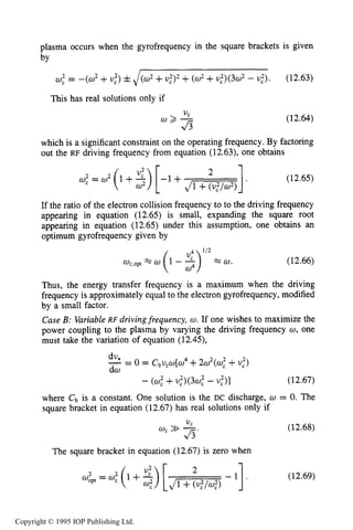 432 CAPACITIVE RF ELECTRICAL DISCHARGES IN GASES
plasma occurs when the gyrofrequency in the square brackets is given
by
w,' = -(w2 +U:) fJ(w2 +~ , 2 ) ~+(w2+u,2)(3o2- U:). (12.63)
This has real solutions only if
(12.64)
which is a significant constraint on the operating frequency. By factoring
out the RF driving frequency from equation (12.63), one obtains
I2
- l + J m
w,2 = w2 (1 +2)[ (12.65)
If the ratio of the electron collision frequency to to the driving frequency
appearing in equation (12.65) is small, expanding the square root
appearing in equation (12.65) under this assumption, one obtains an
optimum gyrofrequency given by
(12.66)
Thus, the energy transfer frequency is a maximum when the driving
frequency is approximately equal to the electron gyrofrequency, modified
by a small factor.
Case B: VariableRF drivingfrequency, w. If one wishes to maximize the
power coupling to the plasma by varying the driving frequency w, one
must take the variation of equation (12.45),
dv,
-= 0 = C~ucw[w4+2w2(w,2+U,")
dw
- (U,"+u,')<3w,2 - (12.67)
where Cb is a constant. One solution is the DC discharge, w = 0. The
square bracket in equation (12.67) has real solutions only if
The square bracket in equation (12.67) is zero when
(12.68)
(12.69)
Copyright © 1995 IOP Publishing Ltd.
 