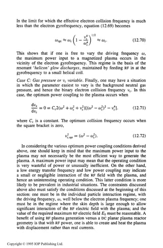 MAGNETIZED RF ELECTRICAL DISCHARGES 433
In the limit for which the effective electron collision frequency is much
less than the electron gyrofrequency, equation (12.69) becomes
OoptM 0, (1 - 3)l f 2 w,. (12.70)
This shows that if one is free to vary the driving frequency w,
the maximum power input to a magnetized plasma occurs in the
vicinity of the electron gyrofrequency. This regime is the basis of the
resonant ‘helicon’ glow discharges, maintained by feeding RF in at the
gyrofrequency to a small helical coil.
Case C: Gas pressure or U, variable. Finally, one may have a situation
in which the parameter easiest to vary is the background neutral gas
pressure, and hence the binary electron collision frequency U,. In this
case, the optimum power coupling to the plasma occurs when
dU*
dv,
-= 0= Cc2(w2+0,”+$ ) [ ( U 2- w,2)2 - U,“]. (12.71)
where C, is a constant. The optimum collision frequency occurs when
the square bracket is zero,
(12.72)
In considering the various optimum power coupling conditions derived
above, one should keep in mind that the maximum power input to the
plasma may not necessarily be the most efficient way to generate the
plasma. A maximum power input may mean that the operating condition
is very wasteful of power or unusually inefficient. On the other hand,
a low energy transfer frequency and low power coupling may indicate
a small or negligible interaction of the RF field with the plasma, and
hence an uninteresting operating condition. This latter condition is more
likely to be prevalent in industrial situations. The constraints discussed
above also must satisfy the conditions discussed at the beginning of this
section: one must be in the individual particle interaction regime, with
the driving frequency, U , well below the electron plasma frequency; one
must be in the regime where the skin depth is large enough to allow
significant interaction of the RF electric field with the plasma; and the
value of the required maximum RF electric field Eo must be reasonable. A
benefit of using RF plasma generation versus a DC planar plasma reactor
geometry is that with RF power, one is able to create and heat the plasma
with displacement rather than real currents.
Copyright © 1995 IOP Publishing Ltd.
 