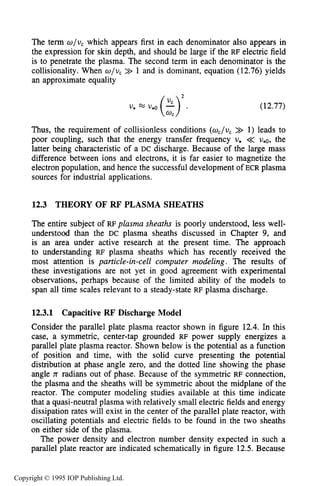 THEORY OF RF PLASMA SHEATHS 435
The term o / u , which appears first in each denominator also appears in
the expression for skin depth, and should be large if the RF electric field
is to penetrate the plasma. The second term in each denominator is the
collisionality. When w/u, >> 1 and is dominant, equation (12.76) yields
an approximate equality
U, v*o (z)2 *
(12.77)
Thus, the requirement of collisionless conditions (oc/uc>> 1) leads to
poor coupling, such that the energy transfer frequency U, << ue0, the
latter being characteristic of a DC discharge. Because of the large mass
difference between ions and electrons, it is far easier to magnetize the
electron population, and hence the successful development of ECR plasma
sources for industrial applications.
12.3 THEORY OF RF PLASMA SHEATHS
The entire subject of RF plasma sheaths is poorly understood, less well-
understood than the DC plasma sheaths discussed in Chapter 9, and
is an area under active research at the present time. The approach
to understanding RF plasma sheaths which has recently received the
most attention is particle-in-cell computer modeling. The results of
these investigations are not yet in good agreement with experimental
observations, perhaps because of the limited ability of the models to
span all time scales relevant to a steady-state RF plasma discharge.
12.3.1 Capacitive RF'Discharge Model
Consider the parallel plate plasma reactor shown in figure 12.4. In this
case, a symmetric, center-tap grounded RF power supply energizes a
parallel plate plasma reactor. Shown below is the potential as a function
of position and time, with the solid curve presenting the potential
distribution at phase angle zero, and the dotted line showing the phase
angle n radians out of phase. Because of the symmetric RF connection,
the plasma and the sheaths will be symmetric about the midplane of the
reactor. The computer modeling studies available at this time indicate
that a quasi-neutral plasma with relatively small electric fields and energy
dissipation rates will exist in the center of the parallel plate reactor, with
oscillating potentials and electric fields to be found in the two sheaths
on either side of the plasma.
The power density and electron number density expected in such a
parallel plate reactor are indicated schematically in figure 12.5.Because
Copyright © 1995 IOP Publishing Ltd.
 