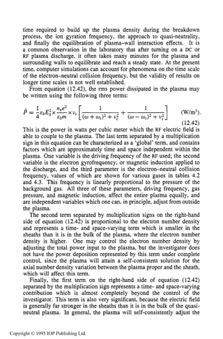 THEORY OF RF PLASMA SHEATHS 437
time required to build up the plasma density during the breakdown
process, the ion gyration frequency, the approach to quasi-neutrality,
and finally the equilibration of plasma-wall interaction effects. It is
a common observation in the laboratory that after turning on a DC or
RF plasma discharge, it often takes many minutes for the plasma and
surrounding walls to equilibrate and reach a steady state. At the present
time, computer simulations can account for phenomena on the time scale
of the electron-neutral collision frequency, but the validity of results on
longer time scales is not well established.
From equation (12.42), the rms power dissipated in the plasma may
be written using the following three terms:
] (W/m3>.
(12.42)
1
+(w +w,>* +U," (w - wc)2+U,"
- 1 nee2
P = - E O E O X - X u c
4 &Om
This is the power in watts per cubic meter which the RF electric field is
able to couple to the plasma. The last term separated by a multiplication
sign in this equation can be characterized as a 'global' term, and contains
factors which are approximately time and space independent within the
plasma. One variable is the driving frequency of the RF used; the second
variable is the electron gyrofrequency, or magnetic induction applied to
the discharge, and the third parameter is the electron-neutral collision
frequency, values of which are shown for various gases in tables 4.2
and 4.3. This frequency is linearly proportional to the pressure of the
background gas. All three of these parameters, driving frequency, gas
pressure, and magnetic induction, affect the entire plas'ma equally, and
are independent variables which one can, in principle, adjust from outside
the plasma.
The second term separated by multiplication signs on the right-hand
side of equation (12.42) is proportional to the electron number density
and represents a time- and space-varying term which is smaller in the
sheaths than it is in the bulk of the plasma, where the electron number
density is higher. One may control the electron number density by
adjusting the total power input to the plasma, but the investigator does
not have the power deposition represented by this term under complete
control, since the plasma will attain a self-consistent solution for the
axial number density variation between the plasma proper and the sheath,
which will affect this term.
Finally, the first term on the right-hand side of equation (12.42)
separated by the multiplication sign represents a time- and space-varying
contribution which is almost completely beyond the control of the
investigator. This term is also very significant, because the electric field
is generally far stronger in the sheaths than it is in the bulk of the quasi-
neutral plasma. In general, the plasma will self-consistently adjust the
Copyright © 1995 IOP Publishing Ltd.
 