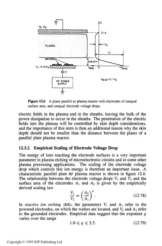 438 CAPACITIVE RF ELECTRICAL DISCHARGES IN GASES
.
PLASMA VP
VI
1-'BIAS
RF POWER
SUPPLY
-
Figure 12.6 A plane parallel RF plasma reactor with electrodes of unequal
surface area, and unequal electrode voltage drops.
electric fields in the plasma and in the sheaths, leaving the bulk of the
power dissipation to occur in the sheaths. The penetration of the electric
fields into the plasma will be controlled by skin depth considerations,
and the importance of this term is then an additional reason why the skin
depth should not be smaller than the distance between the plates of a
parallel plate plasma reactor.
12.3.2 Empirical Scaling of Electrode Voltage Drop
The energy of ions reaching the electrode surfaces is a very important
parameter in plasma etching of microelectronic circuits and in some other
plasma processing applications. The scaling of the electrode voltage
drop which controls this ion energy is therefore an important issue. A
characteristic parallel plate RF plasma reactor is shown in figure 12.6.
The relationship between the electrode voltage drops Vl and V2and the
surface area of the electrodes AI and A2 is given by the empirically
derived scaling law
4
-=($)Vl .
v 2
(12.78)
In reactive ion etching (RIE), the parameters VI and A l refer to the
powered electrodes, on which the wafers are located, and V2and A2 refer
to the grounded electrodes. Empirical data suggest that the exponent q
varies over the range
1.0 <q 6 2.5. (12.79)
Copyright © 1995 IOP Publishing Ltd.
 