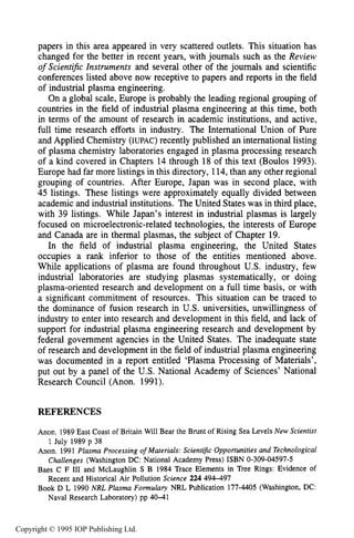 32 INTRODUCTION
papers in this area appeared in very scattered outlets. This situation has
changed for the better in recent years, with journals such as the Review
of Scient$c Znstruments and several other of the journals and scientific
conferences listed above now receptive to papers and reports in the field
of industrial plasma engineering.
On a global scale, Europe is probably the leading regional grouping of
countries in the field of industrial plasma engineering at this time, both
in terms of the amount of research in academic institutions, and active,
full time research efforts in industry. The International Union of Pure
and Applied Chemistry (IUPAC) recently published an international listing
of plasma chemistry laboratories engaged in plasma processing research
of a kind covered in Chapters 14 through 18 of this text (Boulos 1993).
Europe had far more listings in this directory, 114,than any other regional
grouping of countries. After Europe, Japan was in second place, with
45 listings. These listings were approximately equally divided between
academic and industrial institutions. The United States was in third place,
with 39 listings. While Japan’s interest in industrial plasmas is largely
focused on microelectronic-related technologies, the interests of Europe
and Canada are in thermal plasmas, the subject of Chapter 19.
In the field of industrial plasma engineering, the United States
occupies a rank inferior to those of the entities mentioned above.
While applications of plasma are found throughout U.S. industry, few
industrial laboratories are studying plasmas systematically, or doing
plasma-oriented research and development on a full time basis, or with
a significant commitment of resources. This situation can be traced to
the dominance of fusion research in U.S. universities, unwillingness of
industry to enter into research and development in this field, and lack of
support for industrial plasma engineering research and development by
federal government agencies in the United States. The inadequate state
of research and development in the field of industrial plasma engineering
was documented in a report entitled ‘Plasma Processing of Materials’,
put out by a panel of the U.S. National Academy of Sciences’ National
Research Council (Anon. 1991).
REFERENCES
Anon. 1989 East Coast of Britain Will Bear the Brunt of Rising Sea Levels New Scientist
Anon. 1991 Plasma Processing of Materials: Scientific Opportunities and Technological
Baes C F I11 and McLaughlin S B 1984 Trace Elements in Tree Rings: Evidence of
Book D L 1990 NRL Plasma Formulary NRL Publication 177-4405 (Washington, DC:
1 July 1989 p 38
Challenges (Washington DC: National Academy Press) ISBN 0-309-04597-5
Recent and Historical Air Pollution Science 224 494-497
Naval Research Laboratory) pp 40-41
Copyright © 1995 IOP Publishing Ltd.
 