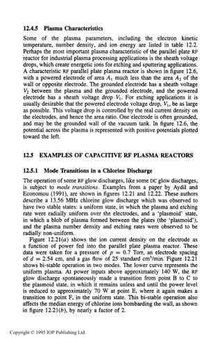 450 CAPACITIVE RF ELECTRICAL DISCHARGES IN GASES
12.4.5 Plasma Characteristics
Some of the plasma parameters, including the electron kinetic
temperature, number density, and ion energy are listed in table 12.2.
Perhaps the most important plasma characteristic of the parallel plate RF
reactor for industrial plasma processing applications is the sheath voltage
drops, which create energetic ions for etching and sputtering applications.
A characteristic RF parallel plate plasma reactor is shown in figure 12.6,
with a powered electrode of area A, much less than the area A2 of the
wall or opposite electrode. The grounded electrode has a sheath voltage
Vz between the plasma and the grounded electrode, and the powered
electrode has a sheath voltage drop VI. For etching applications it is
usually desirable that the powered electrode voltage drop, VI, be as large
as possible. This voltage drop is controlled by the real current density on
the electrodes, and hence the area ratio. One electrode is often grounded,
and may be the grounded wall of the vacuum tank. In figure 12.6, the
potential across the plasma is represented with positive potentials plotted
toward the left.
12.5 EXAMPLES OF CAPACITIVERF PLASMA REACTORS
12.5.1 Mode llansitions in a Chlorine Discharge
The operation of some RF glow discharges, like some DC glow discharges,
is subject to mode transitions. Examples from a paper by Aydil and
Economou (1991), are shown in figures 12.21 and 12.22. These authors
describe a 13.56 MHz chlorine glow discharge which was observed to
have two stable states: a uniform state, in which the plasma and etching
rate were radially uniform over the electrodes, and a ‘plasmoid’ state,
in which a blob of plasma formed between the plates (the ‘plasmoid’),
and the plasma number density and etching rates were observed to be
radially non-uniform.
Figure 12.21(a) shows the ion current density on the electrode as
a function of power fed into the parallel plate plasma reactor. These
data were taken for a pressure of p = 0.7 Torr, an electrode spacing
of d = 2.54 cm, and a gas flow of 25 standard cm3/min. Figure 12.21
shows bi-stable operation in two modes. The lower curve represents the
uniform plasma. At power inputs above approximately 140 W, the RF
glow discharge spontaneously made a transition from point B to C to
the plasmoid state, in which it remains unless and until the power level
is reduced to approximately 70 W at point E, where it again makes a
transition to point F, in the uniform state. This bi-stable operation also
affects the median energy of chlorine ions bombarding the wall, as shown
in figure 12.21(b), by nearly a factor of 2.
Copyright © 1995 IOP Publishing Ltd.
 