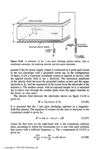 EXAMPLES OF CAPACITIVE RF PLASMA REACTORS 455
. . . . . . . .
-- 1TO LOWER
ELECTROOE
Figure 12.24 A schematic of the 1 atm glow discharge plasma reactor, with RF
transformer secondary, the matching network, and the reactor electrodes.
ground if the RF power supply output is connected as a push-pull circuit
to the two electrodes with a grounded center tap. In the configuration
of figure 12.24,a Cartesian coordinate system is applied as shown, with
the applied electric field in the x direction. The maximum amplitude
of the electric field between the grounded median screen and the upper
electrode is Eo, and the separation of the screen from the electrodes is the
distance d. The median screen, with an exposed sample on it, is assumed
not to allow ions through the median plane from the upper chamber to
the lower, or vice-versa.
The electric field between the electrodes shown on figure 12.24 is
given by
E = (Eosinwt,0,O). (12.86)
It is assumed that the 1 atm glow discharge operates in a magnetic-
field-free plasma. The equation of motion for the ions or electrons in the
Lorentzian model is given by
F = ma = -mu,v -eE (12.87)
where the first term on the right-hand side is the Lorentzian collision
term, according to which the momentum mv is lost with each collision
that occurs with a collision frequency U,. The x component of (12.87)is
given by-
d2x dx
dt2 dt
m- +mu,- = eEosinor (12.88)
Copyright © 1995 IOP Publishing Ltd.
 
