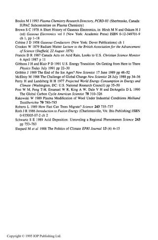 REFERENCES 33
Boulos M I 1993Plasma ChemistryResearch Directory, PCRD-93 (Sherbrooke, Canada:
IUPAC Subcommittee on Plasma Chemistry)
Brown S C 1978 A Short History of Gaseous Electronics, in: Hirsh M N and Oskam H J
(ed) Gaseous Electronics vol I (New York: Academic Press) ISBN 0-12-349701-9
ch 1, pp 1-18
Cobine J D 1958 Gaseous Conductors (New York: Dover Publications) ch 1
Crookes W 1879 Radiant Matter Lecture to the British Association for the Advancement
Francis D R 1987 Canada Acts on Acid Rain, Looks to U.S. Christian Science Monitor
Gibbons J H and Blair P D 1991 U.S. Energy Transition: On Getting from Here to There
Gribbin J 1989 The End of the Ice Ages? New Scientist 17 June 1989 pp 48-52
McElroy M 1988The Challenge of Global Change New Scientist 28 July 1988 pp 34-36
Perry H and Landsberg H H 1977 Projected World Energy Consumption in Energy and
Post W M, Peng T-H, Emanuel W R, King A W, Dale V H and DeAngelis D L 1990
Rakowski W 1989 Plasma Modification of Wool Under Industrial Conditions Melliand
Roberts L 1989 How Fast Can Trees Migrate? Science 243 735-737
Roth J R 1986Introduction to Fusion Energy (Charlottesville, VA: Ibis Publishing) ISBN
Schwartz S E 1989 Acid Deposition: Unraveling a Regional Phenomenon Science 243
Shepard M et a1 1988 The Politics of Climate EPRI Journal 13 (4) 4-15
of Science (Shefield, 22 August 1819)
6 April 1987 p 11
Physics Today July 1991 pp 22-30
Climate (Washington, DC: U.S. National Research Council) pp 35-50
The Global Carbon Cycle American Scientist 78 310-326
Textilberichte 70 780-785
0-935005-07-2 ch 2
pp 753-763
Copyright © 1995 IOP Publishing Ltd.
 