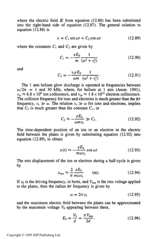 456 CAPACITIVE RF ELECTRICAL DISCHARGES IN GASES
where the electric field E from equation (12.86) has been substituted
into the right-hand side of equation (12.87). The general solution to
equation (12.88) is
x = C1sinot +C2cosot (12.89)
where the constants C1 and C2 are given by
eEo 1
m (02+v,")
c*= -- (12.90)
and
(12.91)
The 1 atm helium glow discharge is operated at frequencies between
w/2n = 1 and 30 kHz, where, for helium at 1 atm (Anon. 1991),
vCi 6.8x lo9ion collisions/s, and v,, * 1.8x 10l2electron collisions/s.
The collision frequency for ions and electrons is much greater than the RF
frequency, U, >> o.The relation v, >> o for ions and electrons, implies
that C2 is much greater than the constant C1,or
(12.92)
The time-dependent position of an ion or an electron in the electric
field between the plates is given by substituting equation (12.92) into
equation (12.89),to obtain
cosot (12.93)
eE0
x ( t ) = --
mov,
The rms displacement of the ion or electron during a half-cycle is given
(12.94)
If vois the driving frequency, in hertz, and V,,, is the rms voltage applied
to the plates, then the radian RF frequency is given by
w = 2nvo (12.95)
and the maximum electric field between the plates can be approximated
by the maximum voltage Voappearing between them,
(12.96)
Copyright © 1995 IOP Publishing Ltd.
 