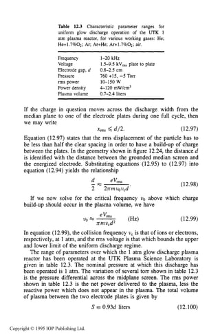 EXAMPLES OF CAPACITIVE RF PLASMA REACTORS 457
Table 12.3 Characteristic parameter ranges for
uniform glow discharge operation of the UTK 1
atm plasma reactor, for various working gases: He;
He+1.7%02; Ar; Ar+He; Ar+1.7%02; air.
Frequency 1-20 kHz
Voltage
Electrode gap, d 0.8-2.5 cm
1.5-9.5 kV,, plate to plate
Pressure 760 +15, -5 TOIT
rms power 10-150 W
Power density 4-120 mw/cm3
Plasma volume 0.7-2.4 liters
If the charge in question moves across the discharge width from the
median plane to one of the electrode plates during one full cycle, then
we may write
xms <d/2. (12.97)
Equation (12.97) states that the rms displacement of the particle has to
be less than half the clear spacing in order to have a build-up of charge
between the plates. In the geometry shown in figure 12.24,the distance d
is identified with the distance between the grounded median screen and
the energized electrode. Substituting equations (12.95) to (12.97) into
equation (12.94) yields the relationship
d eVrms
2 2rrmuow,d
- % (12.98)
If we now solve for the critical frequency uo above which charge
build-up should occur in the plasma volume, we have
(12.99)
In equation (12.99), the collision frequency w, is that of ions or electrons,
respectively, at 1 atm, and the rms voltage is that which bounds the upper
and lower limit of the uniform discharge regime.
The range of parameters over which the 1 atm glow discharge plasma
reactor has been operated at the UTK Plasma Science Laboratory is
given in table 12.3. The nominal pressure at which this discharge has
been operated is 1 atm. The variation of several torr shown in table 12.3
is the pressure differential across the midplane screen. The rms power
shown in table 12.3 is the net power delivered to the plasma, less the
reactive power which does not appear in the plasma. The total volume
of plasma between the two electrode plates is given by
S = 0.93d liters (12.100)
Copyright © 1995 IOP Publishing Ltd.
 