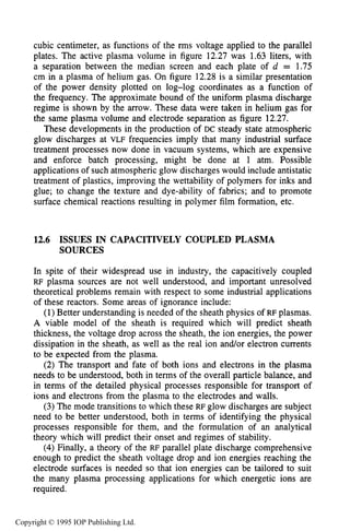 ISSUES IN CAPACITIVELY COUPLED PLASMA SOURCES 461
cubic centimeter, as functions of the rms voltage applied to the parallel
plates. The active plasma volume in figure 12.27 was 1.63 liters, with
a separation between the median screen and each plate of d = 1.75
cm in a plasma of helium gas. On figure 12.28 is a similar presentation
of the power density plotted on log-log coordinates as a function of
the frequency. The approximate bound of the uniform plasma discharge
regime is shown by the arrow. These data were taken in helium gas for
the same plasma volume and electrode separation as figure 12.27.
These developments in the production of DC steady state atmospheric
glow discharges at VLF frequencies imply that many industrial surface
treatment processes now done in vacuum systems, which are expensive
and enforce batch processing, might be done at 1 atm. Possible
applications of such atmospheric glow discharges would include antistatic
treatment of plastics, improving the wettability of polymers for inks and
glue; to change the texture and dye-ability of fabrics; and to promote
surface chemical reactions resulting in polymer film formation, etc.
12.6 ISSUES IN CAPACITIVELY COUPLED PLASMA
SOURCES
In spite of their widespread use in industry, the capacitively coupled
RF plasma sources are not well understood, and important unresolved
theoretical problems remain with respect to some industrial applications
of these reactors. Some areas of ignorance include:
(1)Better understanding is needed of the sheath physics of RF plasmas.
A viable model of the sheath is required which will predict sheath
thickness, the voltage drop across the sheath, the ion energies, the power
dissipation in the sheath, as well as the real ion and/or electron currents
to be expected from the plasma.
(2) The transport and fate of both ions and electrons in the plasma
needs to be understood, both in terms of the overall particle balance, and
in terms of the detailed physical processes responsible for transport of
ions and electrons from the plasma to the electrodes and walls.
(3)The mode transitions to which these RF glow discharges are subject
need to be better understood, both in terms of identifying the physical
processes responsible for them, and the formulation of an analytical
theory which will predict their onset and regimes of stability.
(4)Finally, a theory of the RF parallel plate discharge comprehensive
enough to predict the sheath voltage drop and ion energies reaching the
electrode surfaces is needed so that ion energies can be tailored to suit
the many plasma processing applications for which energetic ions are
required.
Copyright © 1995 IOP Publishing Ltd.
 