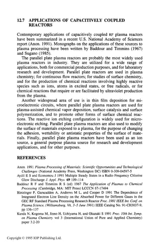 462 CAPACITIVE RF ELECTRICAL DISCHARGES IN GASES
12.7 APPLICATIONS OF CAPACITIVELY COUPLED
REACTORS
Contemporary applications of capacitively coupled RF plasma reactors
have been summarized in a recent U.S. National Academy of Sciences
report (Anon. 1991). Monographs on the applications of these sources to
plasma processing have been written by Baddour and Timmins (1967)
and Sugano (1985).
The parallel plate plasma reactors are probably the most widely used
plasma reactors in industry. They are utilized for a wide range of
applications, both for commercial production purposes, and for laboratory
research and development. Parallel plate reactors are used in plasma
chemistry; for continuous flow reactors; for studies of surface chemistry,
and for the production of chemical reactions involving highly reactive
species such as ions, atoms in excited states, or free radicals, or for
chemical reactions that require or are facilitated by ultraviolet production
from the plasma.
Another widespread area of use is in thin film deposition for mi-
croelectronic circuits, where parallel plate plasma reactors are used for
plasma-assisted chemical vapor deposition, surface catalysis and surface
polymerization, and to promote other forms of surface chemical reac-
tions. The reactive ion etching configuration is widely used for micro-
electronic etching. Parallel plate plasma reactors are also used to modify
the surface of materials exposed to a plasma, for the purpose of changing
the adhesion, wettability or antistatic properties of the surface of mate-
rials. Finally, parallel plate plasma reactors have been used as an ion
source, a general purpose plasma source for research and development
applications, and for other purposes.
REFERENCES
Anon. 1991 Plasma Processing of Materials: Scient$c Opportunities and Technological
Challenges (National Academy Press, Washington DC) ISBN 0-309-04597-5
Aydil E S and Economou J 1991 Multiple Steady States in a Radio Frequency Chlorine
Glow Discharge J.Appl. Phys. 69 109-1 14
Baddour R F and Timmins R S (ed) 1967 The Application of Plasmas to Chemical
Processing (Cambridge, MA: MIT Press) LCCCN 67-17494
Bletzinger P, Garscadden A, Andrews M L, and Cooper D 1991 The Dependence of
Integrated Electron Line Density on the Absorbed Power for Different Gases in the
GEC RF Standard Plasma Processing Research Reactor Proc. 1991 IEEE Int. Con$ on
Plasma Science, (Williamsburg, VA,3-5 June 1991) IEEE Catalog No. 91-CH3037-9,
pp 136-137
Kanda N, Kogoma M, Jinno H, Uchiyama H, and Okazaki S 1991 Proc. 10th Int. Symp.
on Plasma Chemistry vol 3 (International Union of Pure and Applied Chemistry)
paper 3.2-20
Copyright © 1995 IOP Publishing Ltd.
 