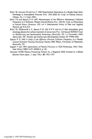REFERENCES 463
Roth J R, Laroussi M and Liu C 1992 Experimental Generation of a Steady-State Glow
Discharge at Atmospheric Pressure Proc. 19th IEEE Int. Con& on Plasma Science,
(Tampa, FL, 1-3 June 1992)
Roth J R and Spence P D 1987 Measurement of the Effective Momentum Collision
Frequency in a Turbulent, Weakly Ionized Plasma Proc. 18thInt. Con&on Phenomena
in Ionized Gases (Swansea, UK) vol 4 (International Union of Pure and Applied
Physics) pp 614-615
Roth J R, Wadsworth L C, Spence P D, Tsai P P-Y and Liu C One atmosphere glow
discharge plasma for surface treatment of nonwovens Proc. 3rdAnnual TANDEC Con$
on Meltblowing and Spunbonding Technology (Knoxville, TN, 1-3 November 1993)
(Knoxville, TN: Textiles and Nonwovens Development Center) JN 37996-1950
Spence P D 1990 A Study of the Effective Electron Collision Frequency in a Weakly
Ionized Turbulent Penning Discharge Plasma PhD Thesis, University of Tennessee,
Knoxville, TN
Sugano T (ed) 1985 Applications of Plasma Processes to VLSI Technology (New York:
John Wiley) ISBN 0-471-86960-0, p 142
Tanizuka N1989 Plasma Processing Control by a Magnetic Field Crossed to a Sheath
Electric Field Japan. J. Appl. Phys. 28 1703-1707
Copyright © 1995 IOP Publishing Ltd.
 